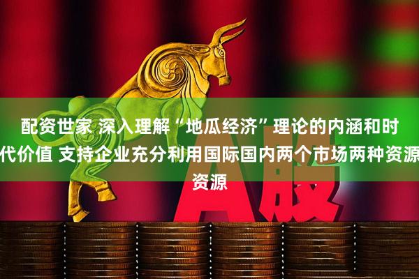 配资世家 深入理解“地瓜经济”理论的内涵和时代价值 支持企业充分利用国际国内两个市场两种资源