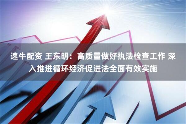 速牛配资 王东明：高质量做好执法检查工作 深入推进循环经济促进法全面有效实施