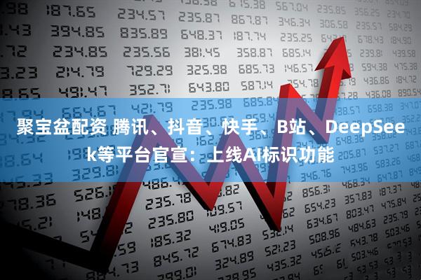 聚宝盆配资 腾讯、抖音、快手、B站、DeepSeek等平台官宣：上线AI标识功能