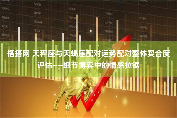 搭搭网 天秤座与天蝎座配对运势配对整体契合度评估——细节博弈中的情感拉锯