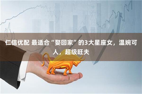 仁信优配 最适合“娶回家”的3大星座女，温婉可人，超级旺夫