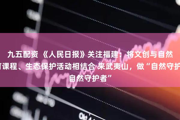 九五配资 《人民日报》关注福建：将文创与自然教育课程、生态保护活动相结合 来武夷山，做“自然守护者”
