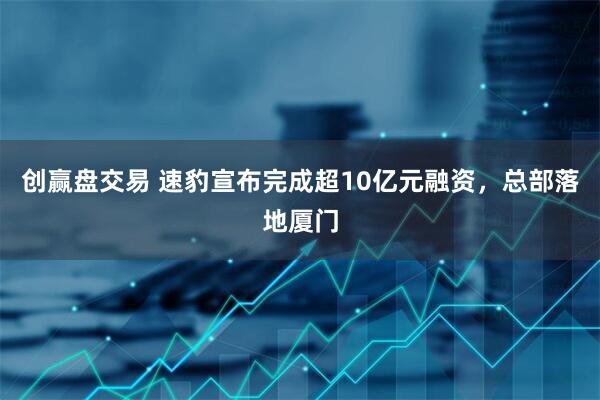 创赢盘交易 速豹宣布完成超10亿元融资，总部落地厦门