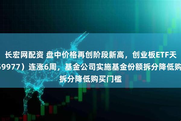 长宏网配资 盘中价格再创阶段新高，创业板ETF天弘（159977）连涨6周，基金公司实施基金份额拆分降低购买门槛