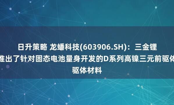 日升策略 龙蟠科技(603906.SH)：三金锂电还推出了针对固态电池量身开发的D系列高镍三元前驱体材料
