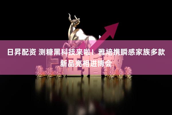 日昇配资 测糖黑科技来啦！雅培携瞬感家族多款新品亮相进博会