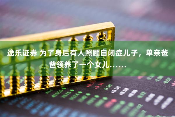 途乐证券 为了身后有人照顾自闭症儿子，单亲爸爸领养了一个女儿……