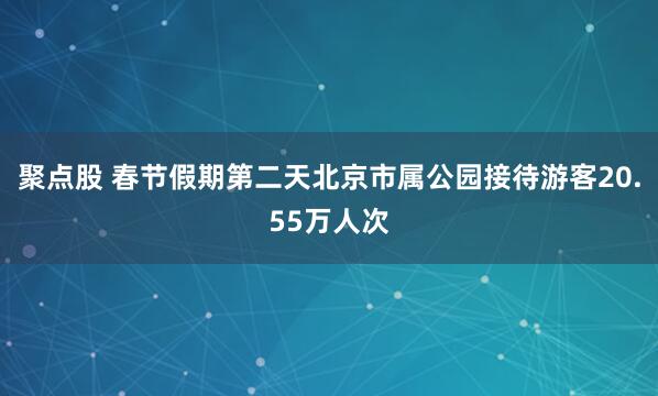 聚点股 春节假期第二天北京市属公园接待游客20.55万人次