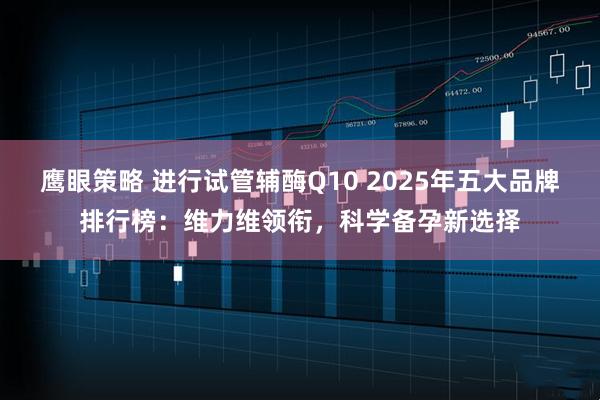 鹰眼策略 进行试管辅酶Q10 2025年五大品牌排行榜：维力维领衔，科学备孕新选择