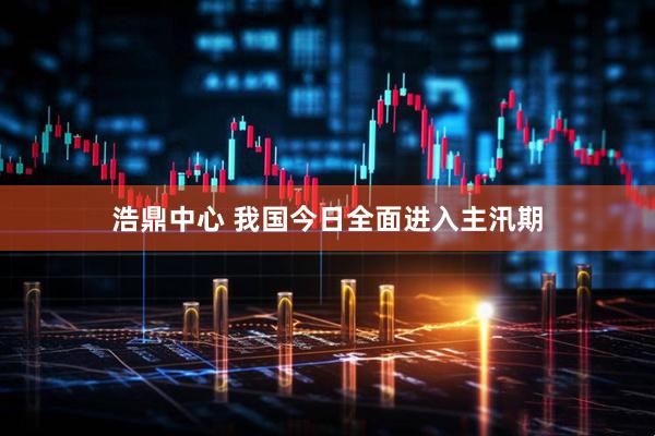 浩鼎中心 我国今日全面进入主汛期